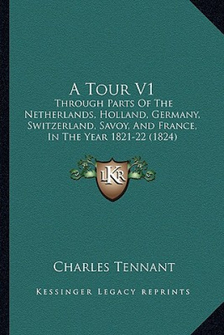 Kniha A Tour V1: Through Parts of the Netherlands, Holland, Germany, Switzerland, Savoy, and France, in the Year 1821-22 (1824) Charles Tennant