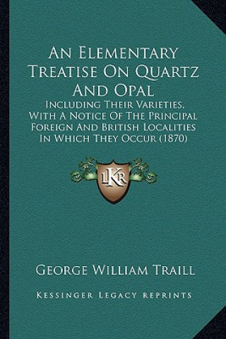 Kniha An Elementary Treatise on Quartz and Opal: Including Their Varieties, with a Notice of the Principal Foreign and British Localities in Which They Occu George William Traill