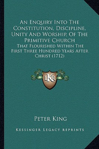 Kniha An Enquiry Into the Constitution, Discipline, Unity and Worship, of the Primitive Church: That Flourished Within the First Three Hundred Years After C Peter King