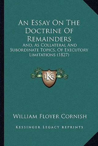 Kniha An Essay on the Doctrine of Remainders: And, as Collateral and Subordinate Topics, of Executory Limitations (1827) William Floyer Cornish