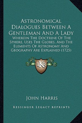 Livre Astronomical Dialogues Between a Gentleman and a Lady: Wherein the Doctrine of the Sphere, Uses the Globes, and the Elements of Astronomy and Geograph John Harris