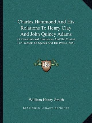 Könyv Charles Hammond and His Relations to Henry Clay and John Quincy Adams: Or Constitutional Limitations and the Contest for Freedom of Speech and the Pre William Henry Smith
