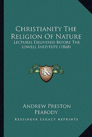 Kniha Christianity the Religion of Nature: Lectures Delivered Before the Lowell Institute (1868) Andrew P. Peabody