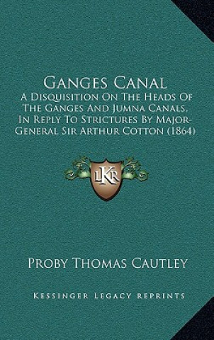 Kniha Ganges Canal: A Disquisition on the Heads of the Ganges and Jumna Canals, in Reply to Strictures by Major-General Sir Arthur Cotton Proby Thomas Cautley