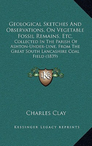 Książka Geological Sketches and Observations, on Vegetable Fossil Remains, Etc.: Collected in the Parish of Ashton-Under-Lyne, from the Great South Lancashire Charles Clay