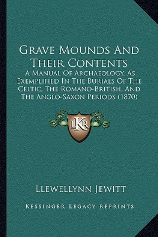 Kniha Grave Mounds and Their Contents: A Manual of Archaeology, as Exemplified in the Burials of the Celtic, the Romano-British, and the Anglo-Saxon Periods Llewellynn Jewitt