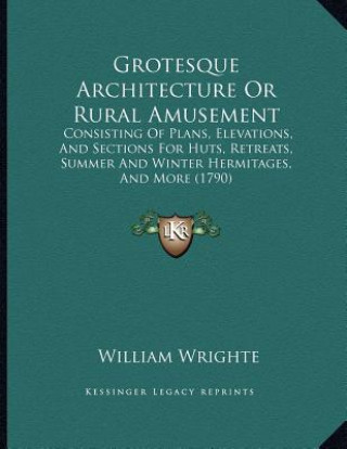 Könyv Grotesque Architecture Or Rural Amusement: Consisting Of Plans, Elevations, And Sections For Huts, Retreats, Summer And Winter Hermitages, And More (1 William Wrighte