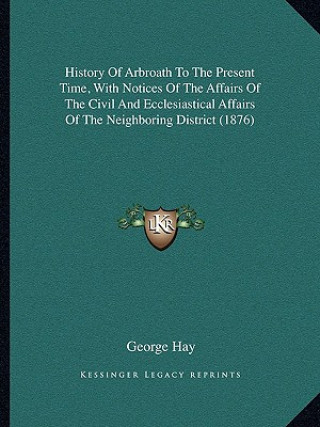 Kniha History Of Arbroath To The Present Time, With Notices Of The Affairs Of The Civil And Ecclesiastical Affairs Of The Neighboring District (1876) George Hay