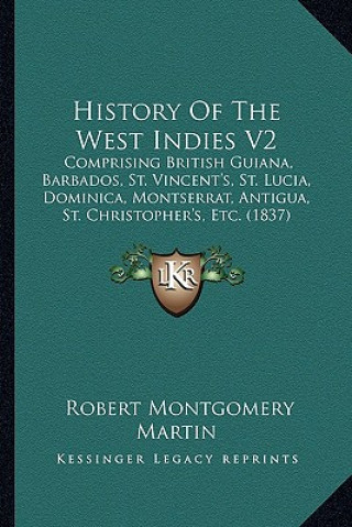 Kniha History Of The West Indies V2: Comprising British Guiana, Barbados, St. Vincent's, St. Lucia, Dominica, Montserrat, Antigua, St. Christopher's, Etc. Robert Montgomery Martin