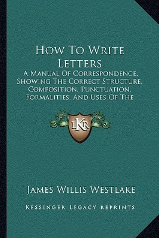 Carte How to Write Letters: A Manual of Correspondence, Showing the Correct Structure, Composition, Punctuation, Formalities, and Uses of the Vari James Willis Westlake