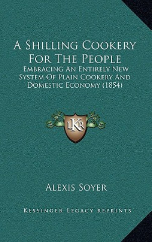 Livre A Shilling Cookery for the People: Embracing an Entirely New System of Plain Cookery and Domestic Economy (1854) Alexis Soyer