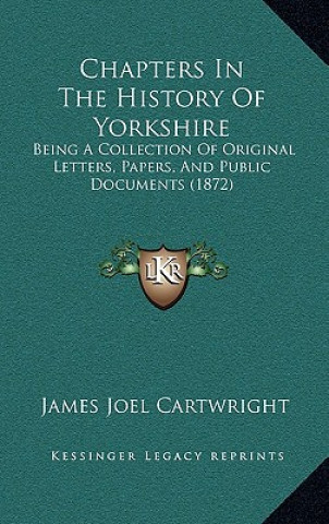 Könyv Chapters in the History of Yorkshire: Being a Collection of Original Letters, Papers, and Public Documents (1872) James Joel Cartwright