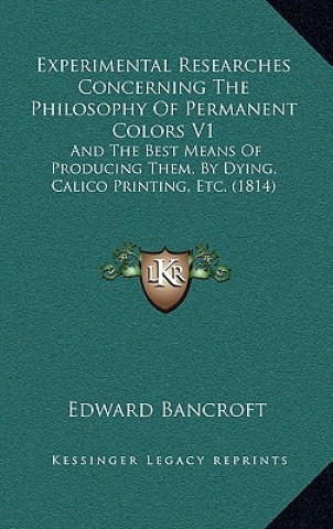 Kniha Experimental Researches Concerning the Philosophy of Permanent Colors V1: And the Best Means of Producing Them, by Dying, Calico Printing, Etc. (1814) Edward Bancroft