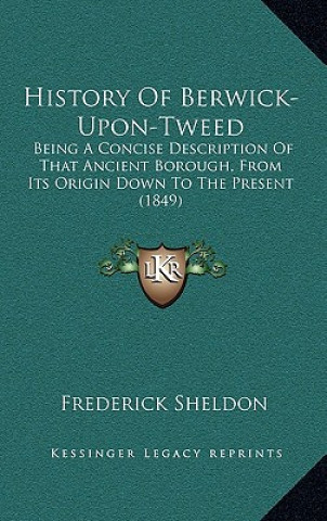 Knjiga History Of Berwick-Upon-Tweed: Being A Concise Description Of That Ancient Borough, From Its Origin Down To The Present (1849) Frederick Sheldon