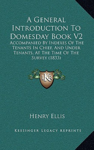 Book A General Introduction to Domesday Book V2: Accompanied by Indexes of the Tenants in Chief, and Under Tenants, at the Time of the Survey (1833) Henry Ellis