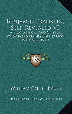 Kniha Benjamin Franklin, Self-Revealed V2: A Biographical and Critical Study Based Mainly on His Own Writings (1917) William Cabell Bruce