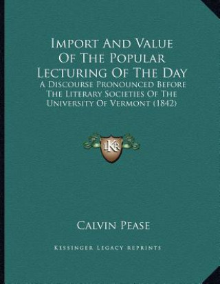 Carte Import And Value Of The Popular Lecturing Of The Day: A Discourse Pronounced Before The Literary Societies Of The University Of Vermont (1842) Calvin Pease