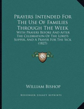 Kniha Prayers Intended For The Use Of Families Through The Week: With Prayers Before And After The Celebration Of The Lord's Supper, And A Prayer For The Si William Bishop