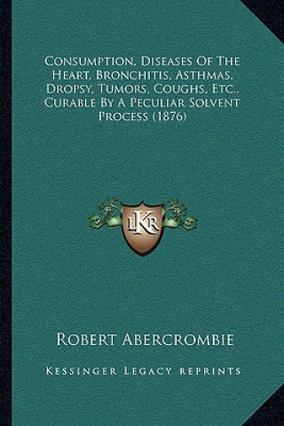 Carte Consumption, Diseases of the Heart, Bronchitis, Asthmas, Dropsy, Tumors, Coughs, Etc., Curable by a Peculiar Solvent Process (1876) Robert Abercrombie