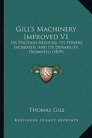 Kniha Gill's Machinery Improved V1: Its Friction Reduced, Its Powers Increased, and Its Durability Promoted (1839) Thomas Gill