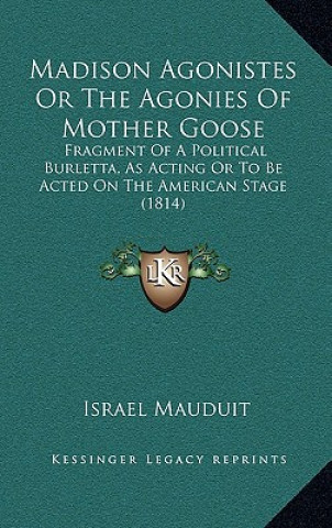 Libro Madison Agonistes or the Agonies of Mother Goose: Fragment of a Political Burletta, as Acting or to Be Acted on the American Stage (1814) Israel Mauduit