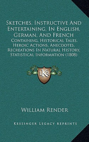 Knjiga Sketches, Instructive And Entertaining, In English, German, And French: Containing, Historical Tales, Heroic Actions, Anecdotes, Recreations In Natura William Render