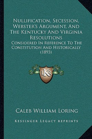 Kniha Nullification, Secession, Webster's Argument, and the Kentucky and Virginia Resolutions: Considered in Reference to the Constitution and Historically Caleb William Loring