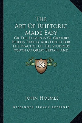 Libro The Art of Rhetoric Made Easy: Or the Elements of Oratory Briefly Stated, and Fitted for the Practice of the Studious Youth of Great Britain and Irel John Holmes