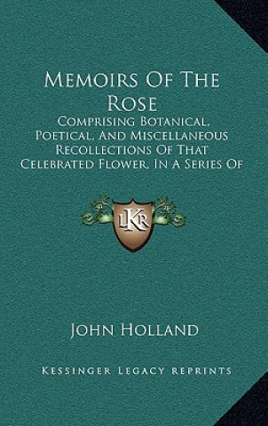 Carte Memoirs of the Rose: Comprising Botanical, Poetical, and Miscellaneous Recollections of That Celebrated Flower, in a Series of Letters to a John Holland