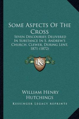 Carte Some Aspects of the Cross: Seven Discourses Delivered in Substance in S. Andrew's Church, Clewer, During Lent, 1871 (1872) William Henry Hutchings
