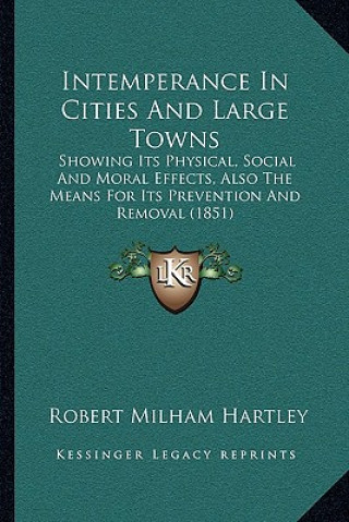 Kniha Intemperance in Cities and Large Towns: Showing Its Physical, Social and Moral Effects, Also the Means for Its Prevention and Removal (1851) Robert Milham Hartley