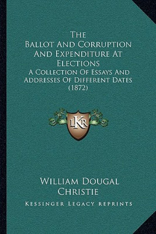 Kniha The Ballot and Corruption and Expenditure at Elections: A Collection of Essays and Addresses of Different Dates (1872) William Dougal Christie