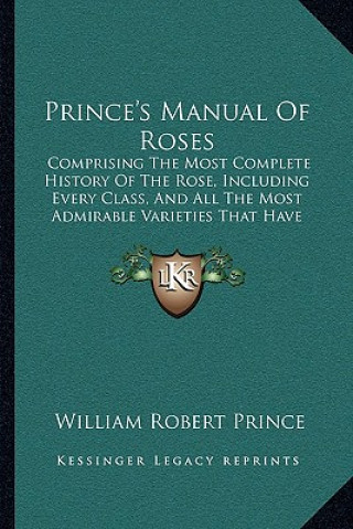 Könyv Prince's Manual Of Roses: Comprising The Most Complete History Of The Rose, Including Every Class, And All The Most Admirable Varieties That Hav William Robert Prince