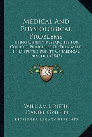Kniha Medical and Physiological Problems: Being Chiefly Researches for Correct Principles of Treatment in Disputed Points of Medical Practice (1845) William Griffin