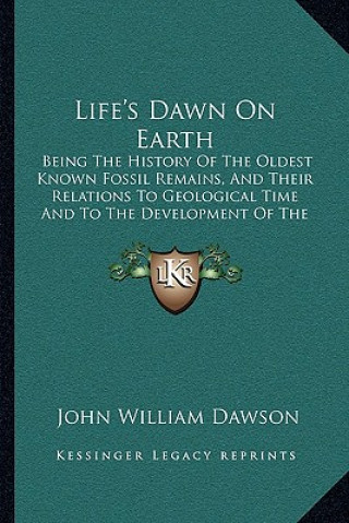 Kniha Life's Dawn on Earth: Being the History of the Oldest Known Fossil Remains, and Their Relations to Geological Time and to the Development of John William Dawson