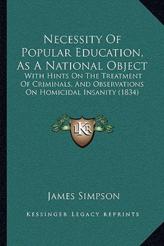 Könyv Necessity of Popular Education, as a National Object: With Hints on the Treatment of Criminals, and Observations on Homicidal Insanity (1834) James Simpson
