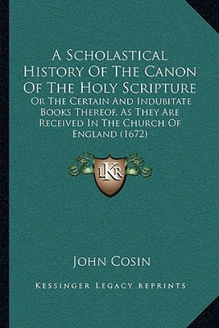 Carte A Scholastical History Of The Canon Of The Holy Scripture: Or The Certain And Indubitate Books Thereof, As They Are Received In The Church Of England John Cosin