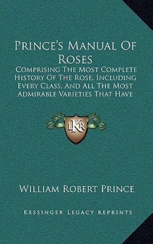 Könyv Prince's Manual Of Roses: Comprising The Most Complete History Of The Rose, Including Every Class, And All The Most Admirable Varieties That Hav William Robert Prince