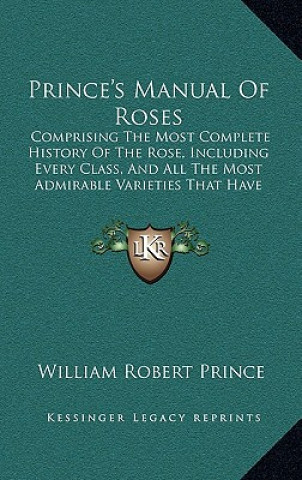 Kniha Prince's Manual Of Roses: Comprising The Most Complete History Of The Rose, Including Every Class, And All The Most Admirable Varieties That Hav William Robert Prince