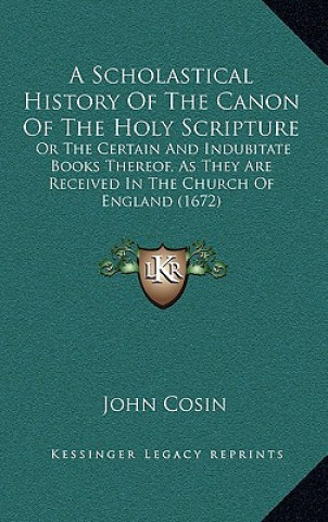 Carte A Scholastical History Of The Canon Of The Holy Scripture: Or The Certain And Indubitate Books Thereof, As They Are Received In The Church Of England John Cosin