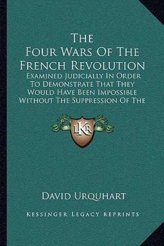 Kniha The Four Wars of the French Revolution: Examined Judicially in Order to Demonstrate That They Would Have Been Impossible Without the Suppression of th David Urquhart