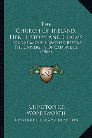 Kniha The Church Of Ireland, Her History And Claims: Four Sermons, Preached Before The University Of Cambridge (1868) Christopher Wordsworth