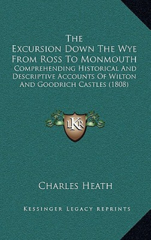 Kniha The Excursion Down The Wye From Ross To Monmouth: Comprehending Historical And Descriptive Accounts Of Wilton And Goodrich Castles (1808) Charles Heath