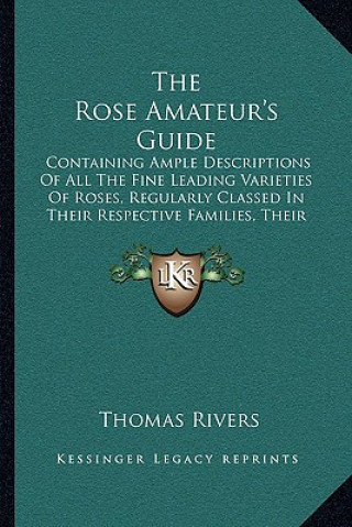 Kniha The Rose Amateur's Guide: Containing Ample Descriptions Of All The Fine Leading Varieties Of Roses, Regularly Classed In Their Respective Famili Thomas Rivers