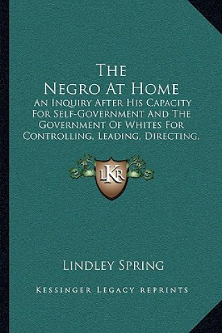 Книга The Negro at Home: An Inquiry After His Capacity for Self-Government and the Government of Whites for Controlling, Leading, Directing, or Lindley Spring