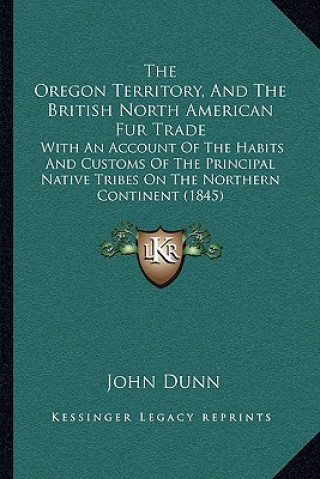 Book The Oregon Territory, and the British North American Fur Trade: With an Account of the Habits and Customs of the Principal Native Tribes on the Northe John Dunn
