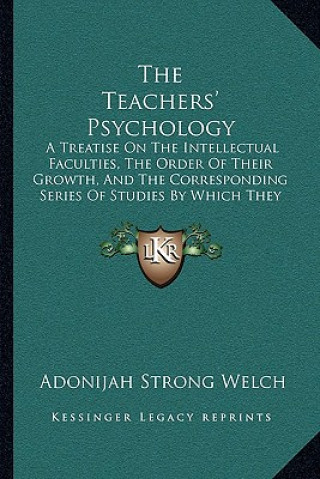 Knjiga The Teachers' Psychology: A Treatise On The Intellectual Faculties, The Order Of Their Growth, And The Corresponding Series Of Studies By Which Adonijah Strong Welch