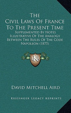 Książka The Civil Laws Of France To The Present Time: Supplemented By Notes Illustrative Of The Analogy Between The Rules Of The Code Napoleon (1875) David Mitchell Aird