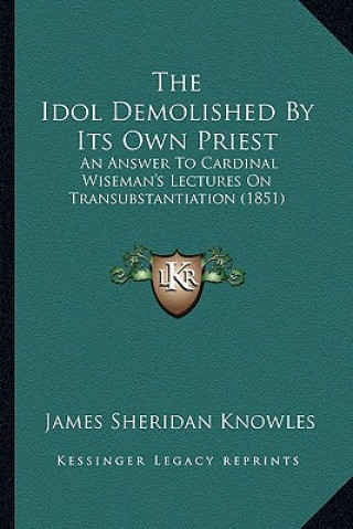 Kniha The Idol Demolished by Its Own Priest: An Answer to Cardinal Wiseman's Lectures on Transubstantiation (1851) James Sheridan Knowles