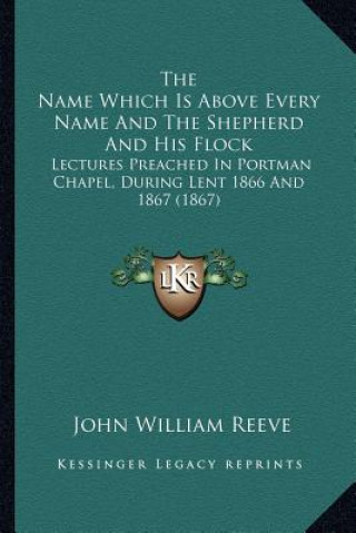 Carte The Name Which Is Above Every Name and the Shepherd and His Flock: Lectures Preached in Portman Chapel, During Lent 1866 and 1867 (1867) John William Reeve